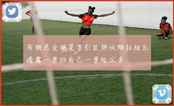 布朗尼全明星票引发热议维拉纽瓦透露一票归自己一票给父亲