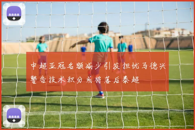 中超亚冠名额减少引发担忧马德兴警告技术积分或将落后泰超