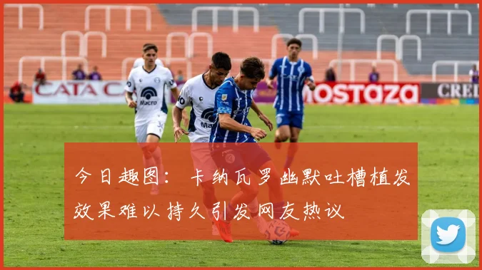 今日趣图：卡纳瓦罗幽默吐槽植发效果难以持久引发网友热议