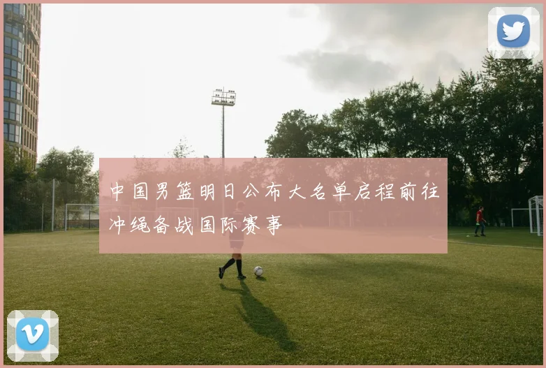 中国男篮明日公布大名单启程前往冲绳备战国际赛事