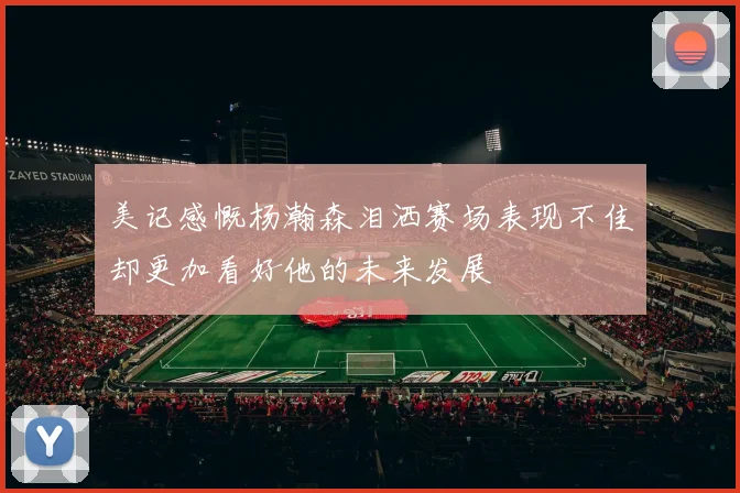 美记感慨杨瀚森泪洒赛场表现不佳却更加看好他的未来发展