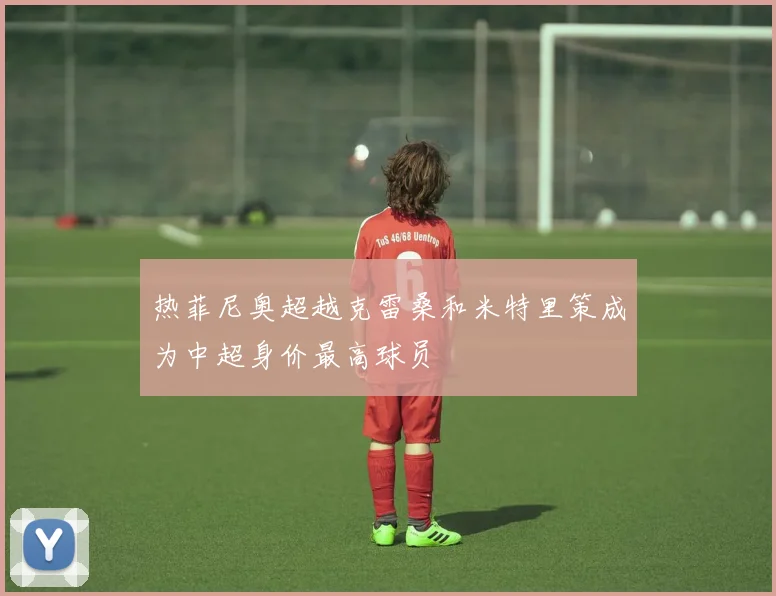 热菲尼奥超越克雷桑和米特里策成为中超身价最高球员