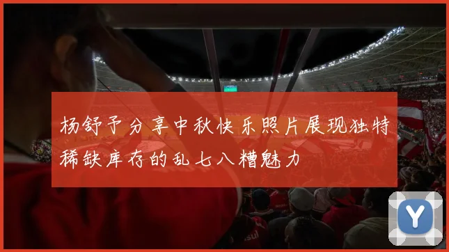 杨舒予分享中秋快乐照片展现独特稀缺库存的乱七八糟魅力