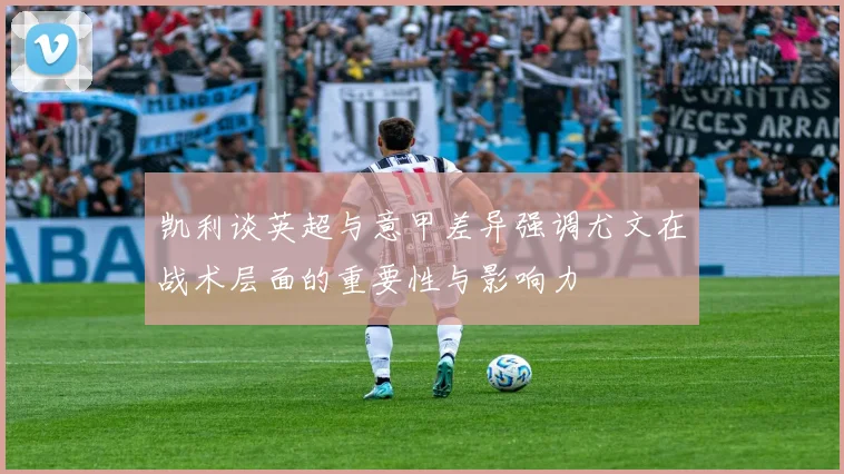 凯利谈英超与意甲差异强调尤文在战术层面的重要性与影响力