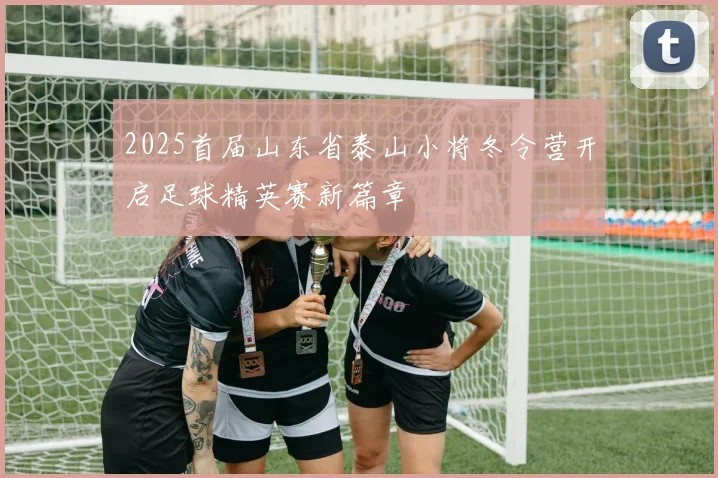 2025首届山东省泰山小将冬令营开启足球精英赛新篇章
