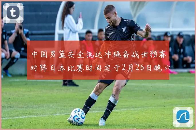 中国男篮安全抵达冲绳备战世预赛对阵日本比赛时间定于2月26日晚六点五分