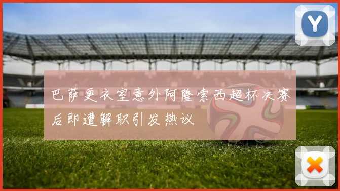 巴萨更衣室意外阿隆索西超杯决赛后即遭解职引发热议