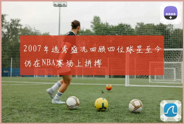 2007年选秀盛况回顾四位球星至今仍在NBA赛场上拼搏
