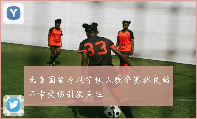 北京国安与辽宁铁人教学赛林良铭不幸受伤引发关注