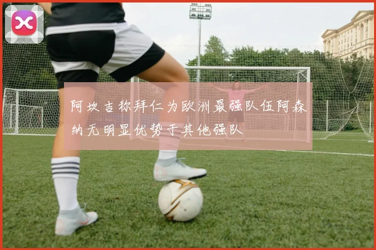 阿坎吉称拜仁为欧洲最强队伍阿森纳无明显优势于其他强队