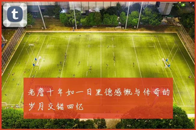老詹十年如一日里德感慨与传奇的岁月交错回忆
