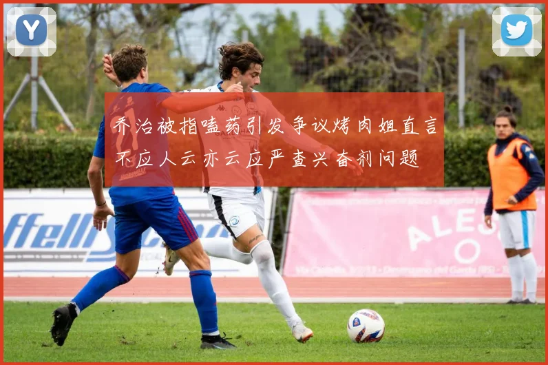 乔治被指嗑药引发争议烤肉姐直言不应人云亦云应严查兴奋剂问题