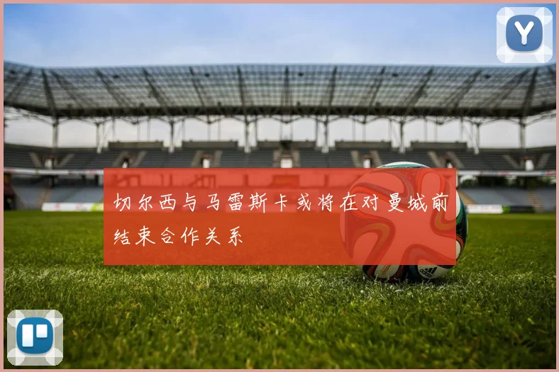 切尔西与马雷斯卡或将在对曼城前结束合作关系