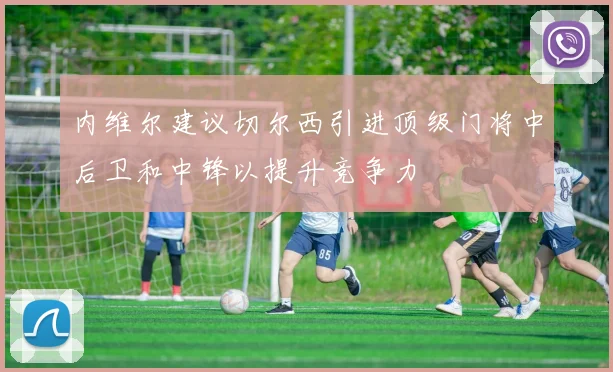 内维尔建议切尔西引进顶级门将中后卫和中锋以提升竞争力