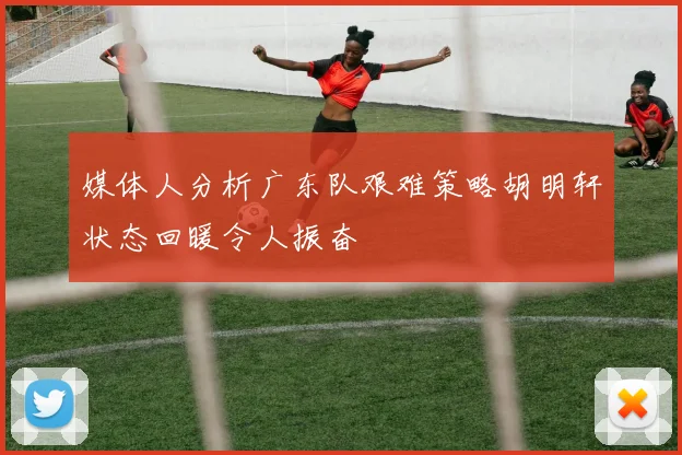 媒体人分析广东队艰难策略胡明轩状态回暖令人振奋