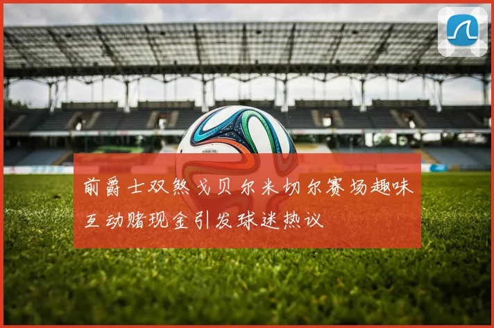 前爵士双煞戈贝尔米切尔赛场趣味互动赌现金引发球迷热议