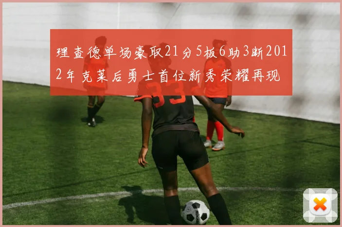 理查德单场豪取21分5板6助3断2012年克莱后勇士首位新秀荣耀再现