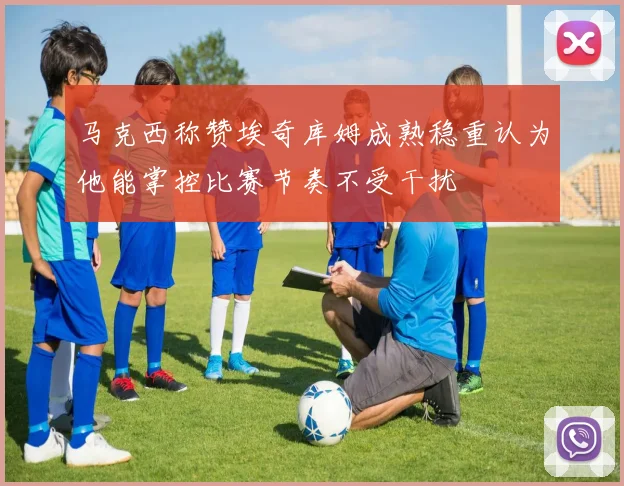 马克西称赞埃奇库姆成熟稳重认为他能掌控比赛节奏不受干扰