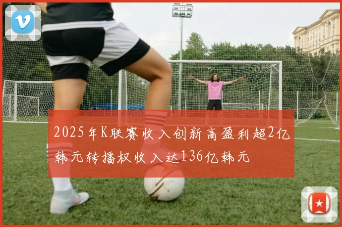 2025年K联赛收入创新高盈利超2亿韩元转播权收入达136亿韩元