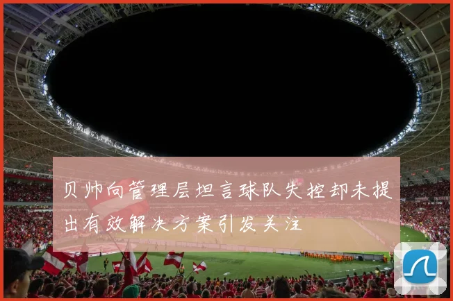 贝帅向管理层坦言球队失控却未提出有效解决方案引发关注