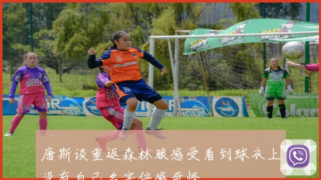 唐斯谈重返森林狼感受看到球衣上没有自己名字倍感奇怪